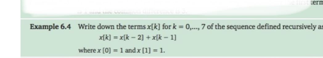 term
Example 6.4 Write down the terms x[k] for k = 0,..., 7 of the sequence defined recursively as
x[k] = x[k – 2] + x[k - 1]
where x [0] = 1 and x [1] = 1.
%3D
