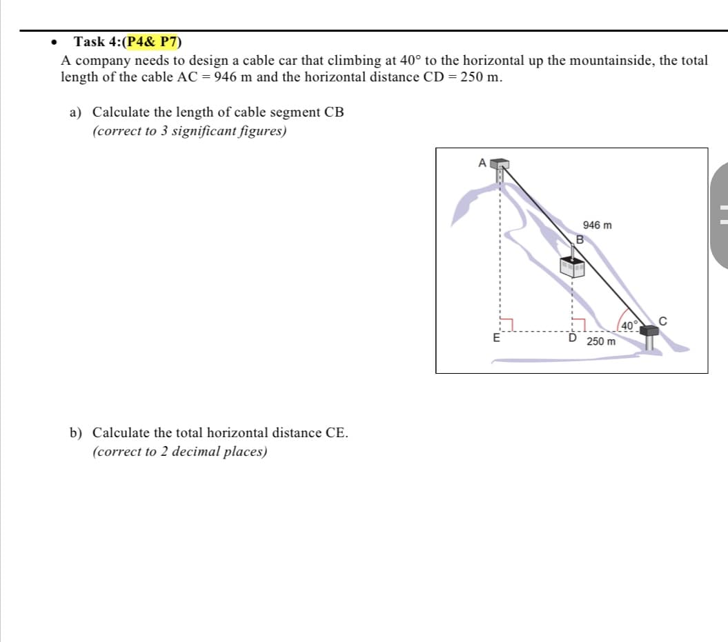 Task 4:(P4& P7)
A company needs to design a cable car that climbing at 40° to the horizontal up the mountainside, the total
length of the cable AC = 946 m and the horizontal distance CD = 250 m.
a) Calculate the length of cable segment CB
(correct to 3 significant figures)
A
946 m
40°
250 m
b) Calculate the total horizontal distance CE.
(correct to 2 decimal places)
