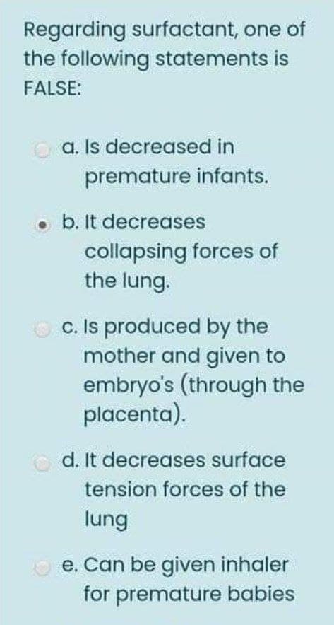 Regarding surfactant, one of
the following statements is
FALSE:
a. Is decreased in
premature infants.
o b. It decreases
collapsing forces of
the lung.
O c. Is produced by the
mother and given to
embryo's (through the
placenta).
d. It decreases surface
tension forces of the
lung
O e. Can be given inhaler
for premature babies
