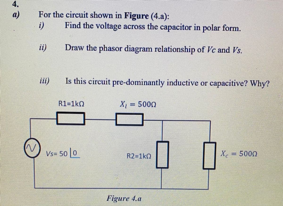 4.
a)
For the circuit shown in Figure (4.a):
i)
Find the voltage across the capacitor in polar form.
i)
Draw the phasor diagram relationship of Vc and s.
ii)
Is this circuit pre-dominantly inductive or capacitive? Why?
R1=1kQ
X, = 5000
Vs= 50 0
R2-1kQ
X
=D5000
Figure 4.a
