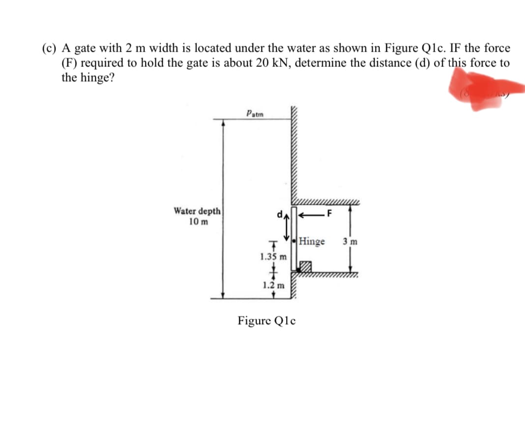 (c) A gate with 2 m width is located under the water as shown in Figure Qlc. IF the force
(F) required to hold the gate is about 20 kN, determine the distance (d) of this force to
the hinge?
Patm
Water depth
10 m
Hinge
3 m
1.35 m
1.2 m
Figure Q1c
