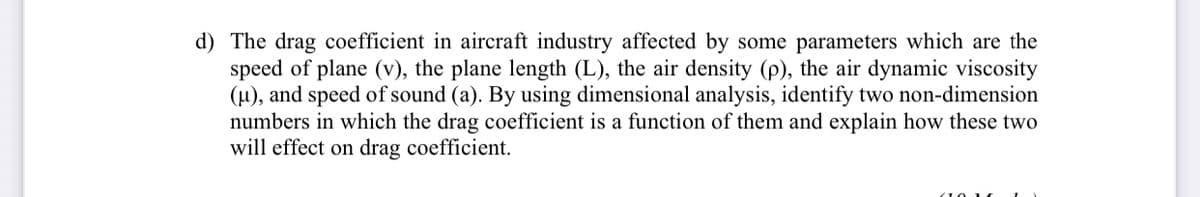 d) The drag coefficient in aircraft industry affected by some parameters which are the
speed of plane (v), the plane length (L), the air density (p), the air dynamic viscosity
(u), and speed of sound (a). By using dimensional analysis, identify two non-dimension
numbers in which the drag coefficient is a function of them and explain how these two
will effect on drag coefficient.
