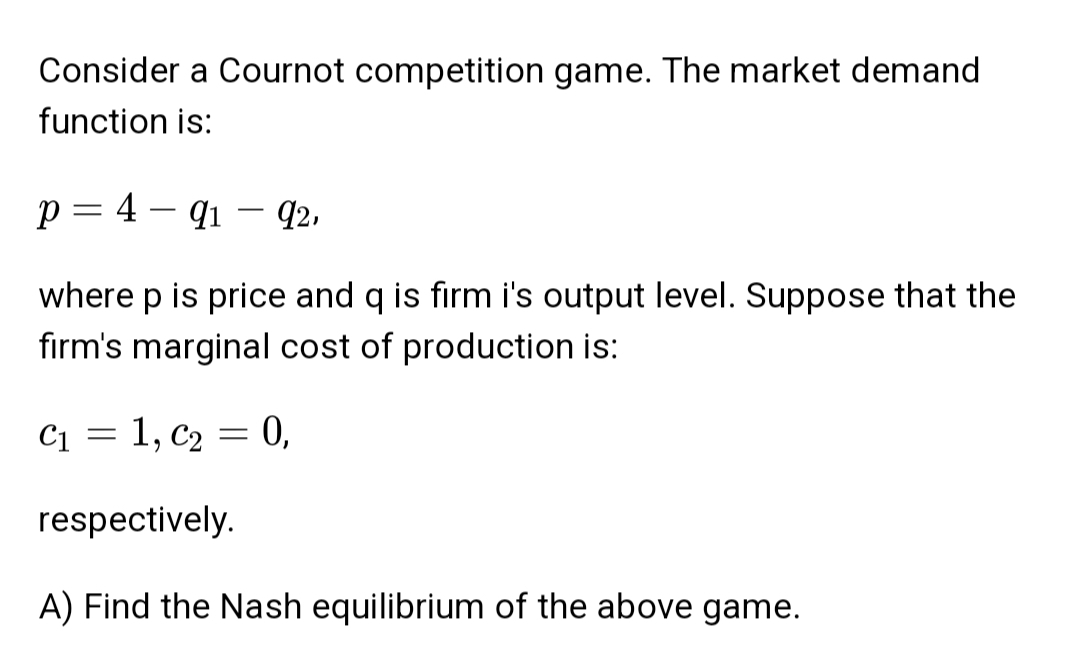 Consider a Cournot competition game. The market demand
function is:
p = 4 – q1 – q2,
where p is price and q is firm i's output level. Suppose that the
firm's marginal cost of production is:
C1 = 1, c2 = 0,
respectively.
A) Find the Nash equilibrium of the above game.
