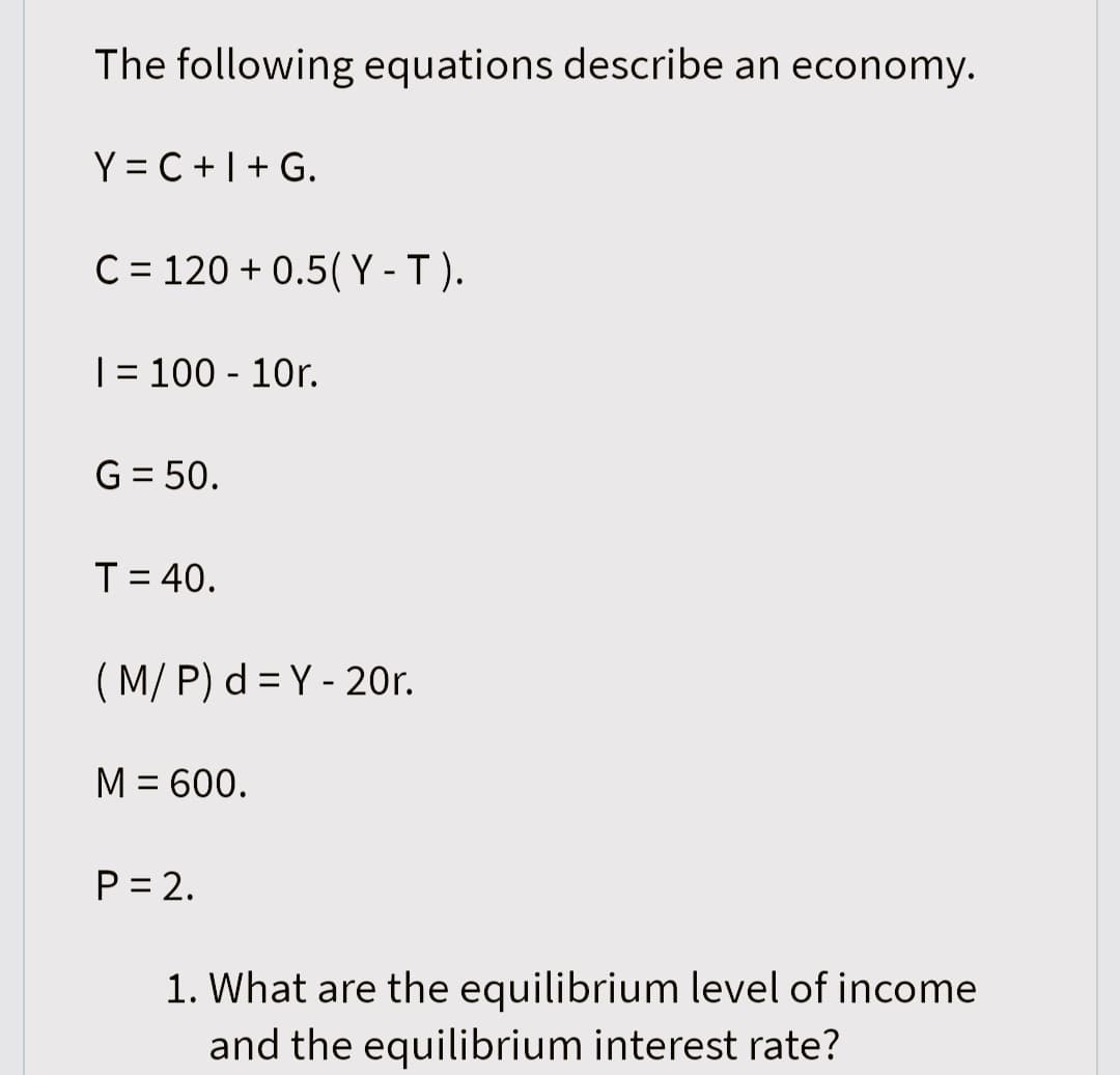 The following equations describe an economy.
Y=C+I+G.
C = 120 +0.5(Y-T).
I= 100 - 10r.
G = 50.
T = 40.
(M/P) d = Y - 20r.
M = 600.
P = 2.
1. What are the equilibrium level of income
and the equilibrium interest rate?
