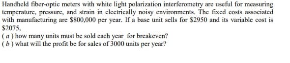 Handheld fiber-optic meters with white light polarization interferometry are useful for measuring
temperature, pressure, and strain in electrically noisy environments. The fixed costs associated
with manufacturing are $800,000 per year. If a base unit sells for $2950 and its variable cost is
$2075,
(a ) how many units must be sold each year for breakeven?
(b ) what will the profit be for sales of 3000 units per year?
