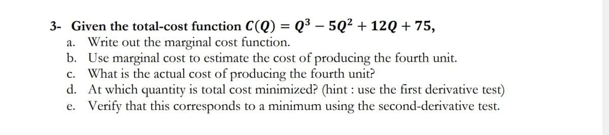 3- Given the total-cost function C(Q) = Q³ – 5Q² + 12Q + 75,
Write out the marginal cost function.
b. Use marginal cost to estimate the cost of producing the fourth unit.
What is the actual cost of producing the fourth unit?
d. At which quantity is total cost minimized? (hint : use the first derivative test)
e. Verify that this corresponds to a minimum using the second-derivative test.
а.
с.
