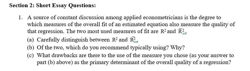 Section 2: Short Essay Questions:
1. A source of constant discussion among applied econometricians is the degree to
which measures of the overall fit of an estimated equation also measure the quality of
that regression. The two most used measures of fit are R² and R².
(a) Carefully distinguish between R² and R2.
(b) of the two, which do you recommend typically using? Why?
(c) What drawbacks are there to the use of the measure you chose (as your answer to
part (b) above) as the primary determinant of the overall quality of a regression?