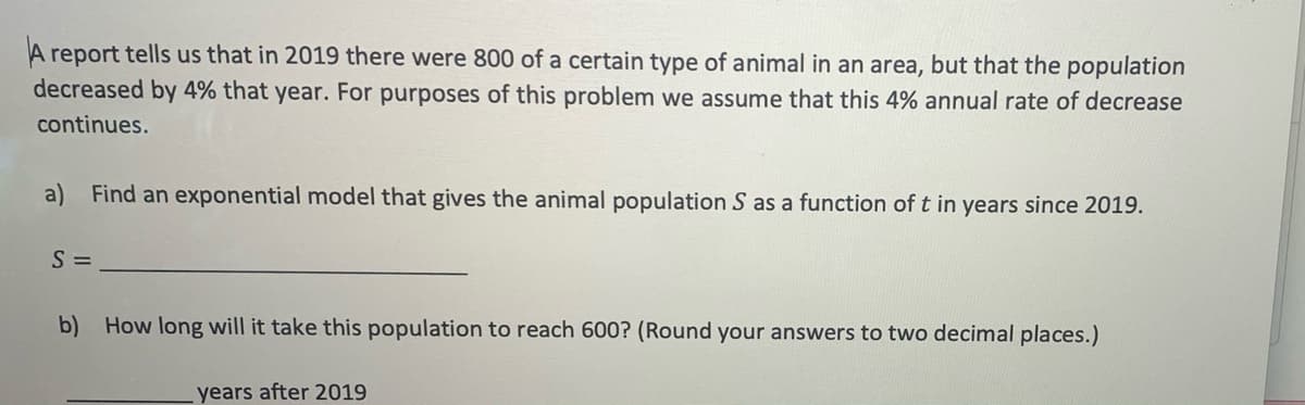 report tells us that in 2019 there were 800 of a certain type of animal in an area, but that the population
decreased by 4% that year. For purposes of this problem we assume that this 4% annual rate of decrease
continues.
a) Find an exponential model that gives the animal population S as a function of t in years since 2019.
S =
b) How long will it take this population to reach 600? (Round your answers to two decimal places.)
years after 2019

