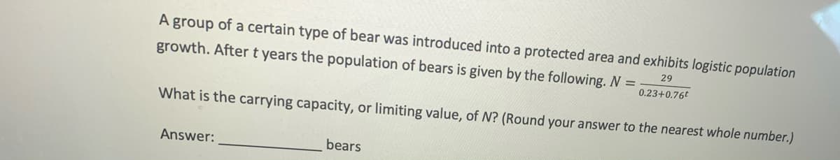 A group of a certain type of bear was introduced into a protected area and exhibits logistic population
growth. After t years the population of bears is given by the following. N =
29
0.23+0.76t
What is the carrying capacity, or limiting value, of N? (Round your answer to the nearest whole number.)
Answer:
bears
