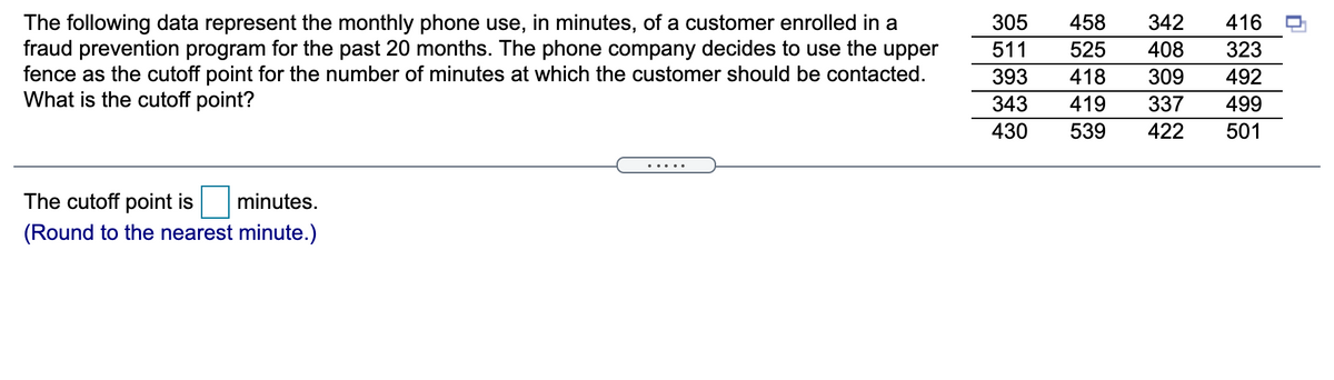 458
The following data represent the monthly phone use, in minutes, of a customer enrolled in a
fraud prevention program for the past 20 months. The phone company decides to use the upper
fence as the cutoff point for the number of minutes at which the customer should be contacted.
What is the cutoff point?
305
342
416
511
525
408
323
393
418
309
492
343
419
337
499
430
539
422
501
.....
The cutoff point is
minutes.
(Round to the nearest minute.)
