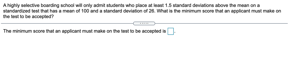 A highly selective boarding school will only admit students who place at least 1.5 standard deviations above the mean on a
standardized test that has a mean of 100 and a standard deviation of 26. What is the minimum score that an applicant must make on
the test to be accepted?
The minimum score that an applicant must make on the test to be accepted is
