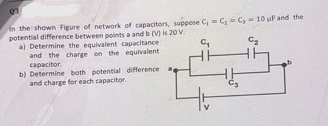 Q3
=
In the shown Figure of network of capacitors, suppose C₁ C₂ C3 = 10 µF and the
potential difference between points a and b (V) is 20 V.
C₁
C₂
a) Determine the equivalent capacitance
and the charge on the equivalent
capacitor.
a
b) Determine both potential difference
and charge for each capacitor.