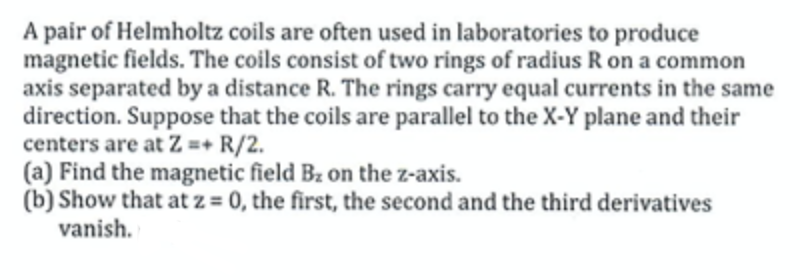 A pair of Helmholtz coils are often used in laboratories to produce
magnetic fields. The coils consist of two rings of radius R on a common
axis separated by a distance R. The rings carry equal currents in the same
direction. Suppose that the coils are parallel to the X-Y plane and their
centers are at Z =+ R/2.
(a) Find the magnetic field Bz on the z-axis.
(b) Show that at z = 0, the first, the second and the third derivatives
vanish.

