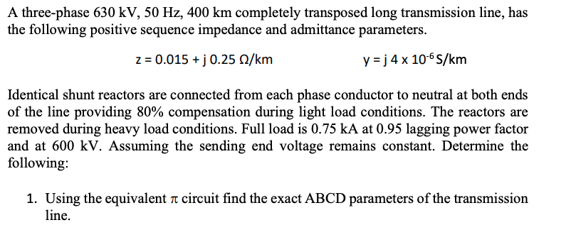 A three-phase 630 kV, 50 Hz, 400 km completely transposed long transmission line, has
the following positive sequence impedance and admittance parameters.
z = 0.015 + j 0.25 0/km
y = j 4 x 10-6 S/km
Identical shunt reactors are connected from each phase conductor to neutral at both ends
of the line providing 80% compensation during light load conditions. The reactors are
removed during heavy load conditions. Full load is 0.75 kA at 0.95 lagging power factor
and at 600 kV. Assuming the sending end voltage remains constant. Determine the
following:
1. Using the equivalent r circuit find the exact ABCD parameters of the transmission
line.
