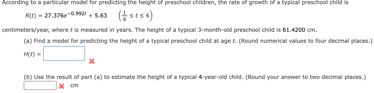 According to a particular model for predicting the height of preschool children, the rate of growth of a typical preschool child is
-0.992t
R(t) = 27.376e
(1 ≤ t ≤6)
+ 5.63
centimeters/year, where t is measured in years. The height of a typical 3-month-old preschool child is 61.4200 cm.
(a) Find a model for predicting the height of a typical preschool child at age t. (Round numerical values to four decimal places.)
H(t) =
=
X
(b) Use the result of part (a) to estimate the height of a typical 4-year-old child. (Round your answer to two decimal places.)
x cm