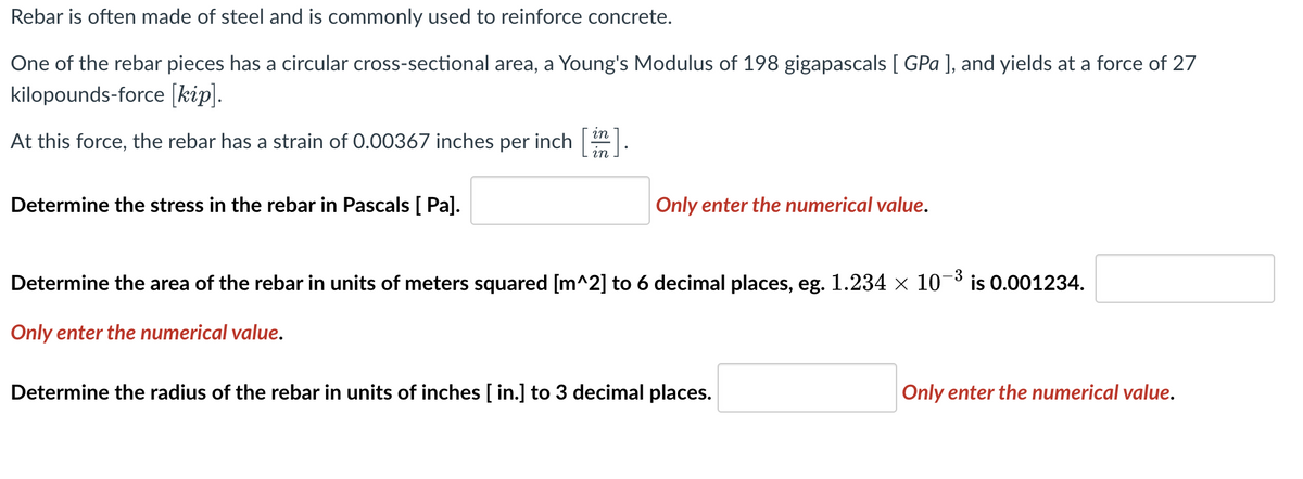 Rebar is often made of steel and is commonly used to reinforce concrete.
One of the rebar pieces has a circular cross-sectional area, a Young's Modulus of 198 gigapascals [ GPa ], and yields at a force of 27
kilopounds-force [kip].
in
At this force, the rebar has a strain of 0.00367 inches per inch in
Determine the stress in the rebar in Pascals [ Pa].
Only enter the numerical value.
3
Determine the area of the rebar in units of meters squared [m^2] to 6 decimal places, eg. 1.234 × 10 is 0.001234.
Only enter the numerical value.
Determine the radius of the rebar in units of inches [ in.] to 3 decimal places.
Only enter the numerical value.