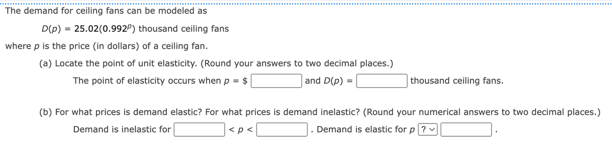 The demand for ceiling fans can be modeled as
D(p) = 25.02(0.992) thousand ceiling fans
where p is the price (in dollars) of a ceiling fan.
(a) Locate the point of unit elasticity. (Round your answers to two decimal places.)
The point of elasticity occurs when p = $
and D(p)
=
thousand ceiling fans.
(b) For what prices is demand elastic? For what prices is demand inelastic? (Round your numerical answers to two decimal places.)
Demand is inelastic for
< p <
Demand is elastic for p ? ✓