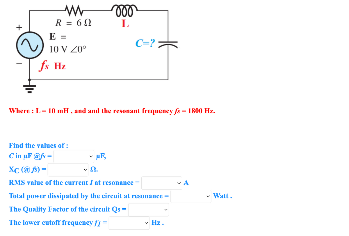 +
www
R = 60
E =
10 V Z0°
fs Hz
moo
L
C=?
Where : L = 10 mH, and and the resonant frequency fs = 1800 Hz.
Find the values of :
C in µF @fs=
✓uF,
· Ω.
XC (@fs) =
RMS value of the current I at resonance =
Total power dissipated by the circuit at resonance =
The Quality Factor of the circuit Qs =
The lower cutoff frequency f1=
✓ Hz.
να
✓ Watt.