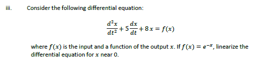 iii.
Consider the following differential equation:
d²x
dt²
dx
+5+8x = f(x)
where f(x) is the input and a function of the output x. If f(x) = e-*, linearize the
differential equation for x near 0.