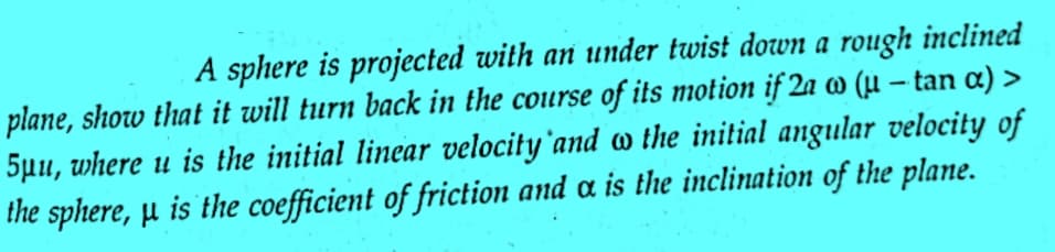 A sphere is projected with an under twist down a rough inclined
plane, show that it will turn back in the course of its motion if 2a w (u - tan α) >
5μu, where u is the initial linear velocity and the initial angular velocity of
the sphere, μ is the coefficient of friction and a is the inclination of the plane.