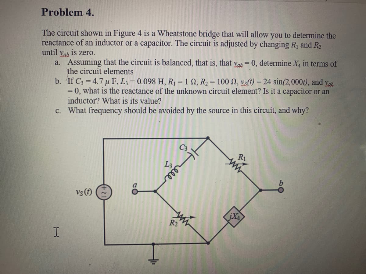 Problem 4.
The circuit shown in Figure 4 is a Wheatstone bridge that will allow you to determine the
reactance of an inductor or a capacitor. The circuit is adjusted by changing R1 and R2
until vab is zero.
a. Assuming that the circuit is balanced, that is, that yah = 0, determine X, in terms of
the circuit elements
b. If C3 = 4.7 u F, L3 = 0.098 H, R1 = 1 N, R2 = 100 N, vs(t) = 24 sin(2,000t), and
= 0, what is the reactance of the unknown circuit element? Is it a capacitor or an
inductor? What is its value?
c. What frequency should be avoided by the source in this circuit, and why?
%3|
Vab
%3D
%3D
ele
vs(t)
jX
R2
I.
