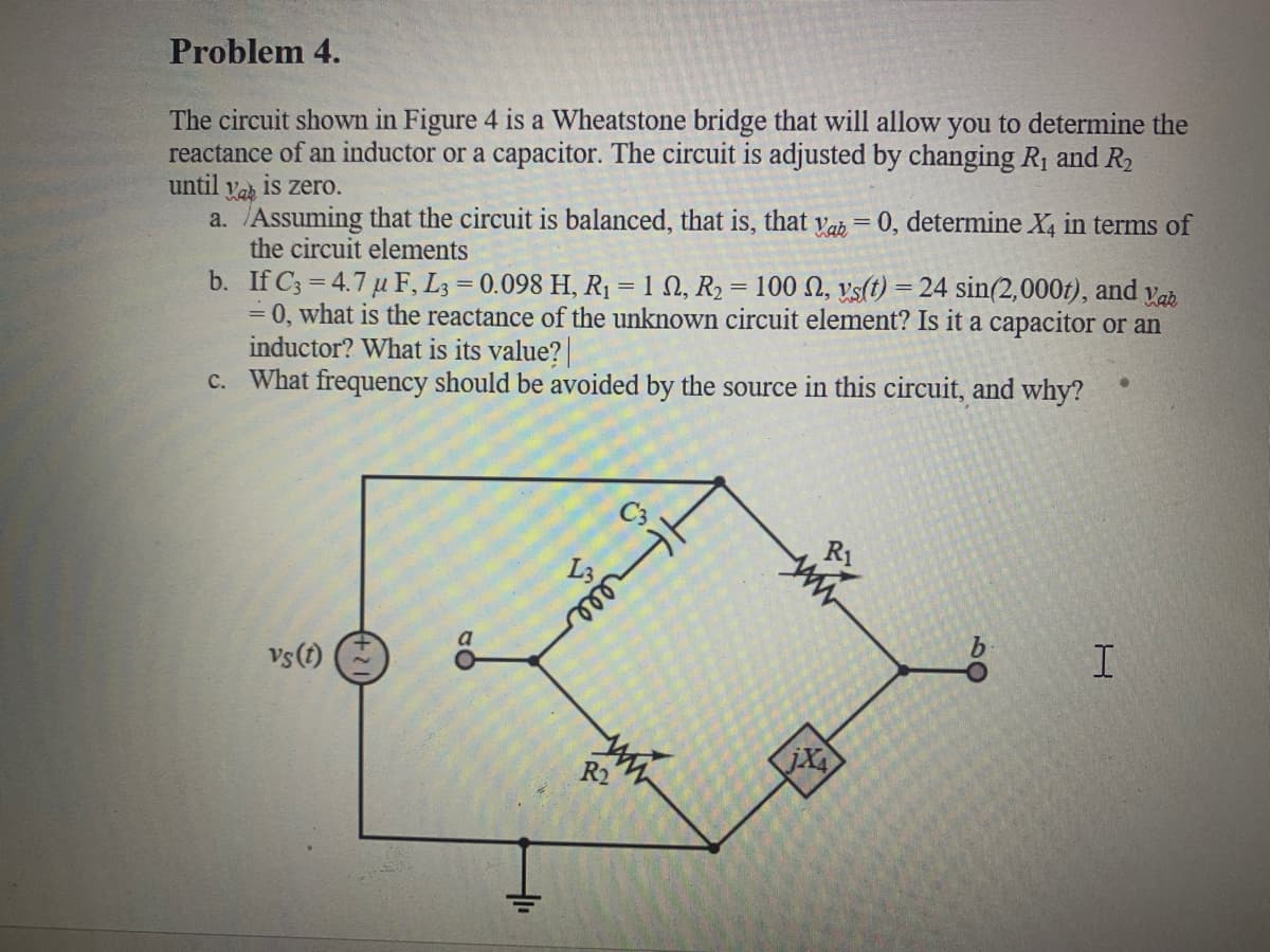 Problem 4.
The circuit shown in Figure 4 is a Wheatstone bridge that will allow you to determine the
reactance of an inductor or a capacitor. The circuit is adjusted by changing R1 and R2
until
is zero.
Vab
a. Assuming that the circuit is balanced, that is, that vab = 0, determine X, in terms of
the circuit elements
b. If C3 = 4.7 u F, L3 = 0.098 H, R1 = 1 N, R2 = 100 N, vs(t) = 24 sin(2,000t), and vab
= 0, what is the reactance of the unknown circuit element? Is it a capacitor or an
inductor? What is its value?
c. What frequency should be avoided by the source in this circuit, and why?
R1
Vs(t)
R2
