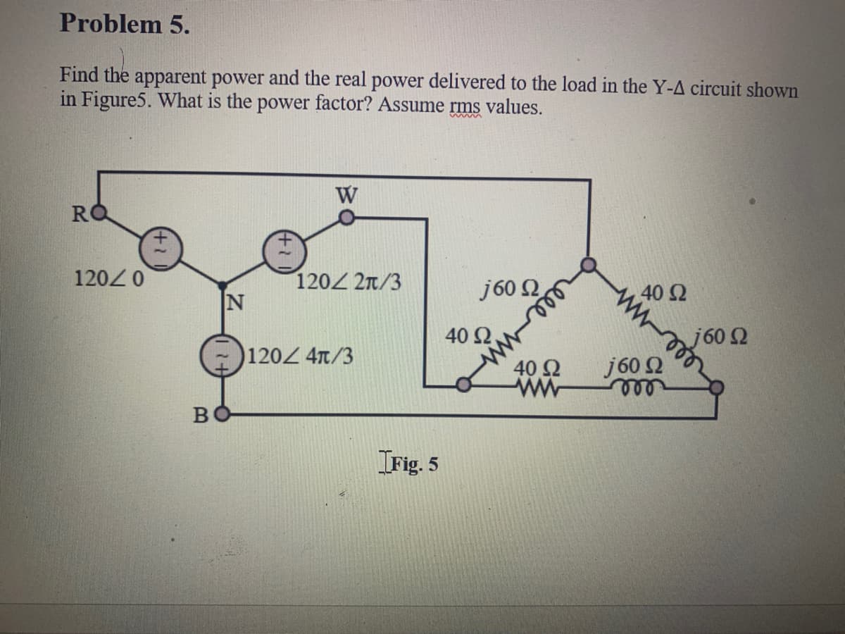 Problem 5.
Find the apparent power and the real power delivered to the load in the Y-A circuit shown
in Figure5. What is the power factor? Assume rms values.
www
W
1200
120 2n/3
j60 2
40 Ω
IN
40 Ω
j60 2
120Z 4t/3
40 2
ww
j60 2
ll
Irig. 5
