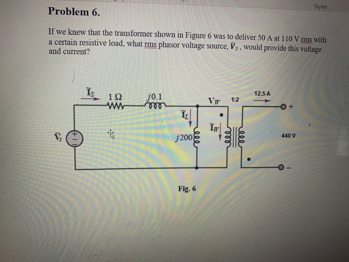 Styles
Problem 6.
If we knew that the transformer shown in Figure 6 was to deliver 50 A at 110 V rms with
a certain resistive load, what rms phasor voltage source, Vs, would provide this voltage
and current?
Is
12.5 A
12
j0.1
Vw
1:2
j2008
440 V
Fig. 6
ell
ele
ele
