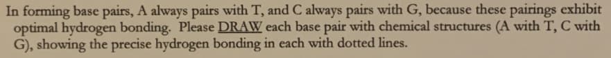 In forming base pairs, A always pairs with T, and C always pairs with G, because these pairings exhibit
optimal hydrogen bonding. Please DRAW each base pair with chemical structures (A with T, C with
G), showing the precise hydrogen bonding in each with dotted lines.
