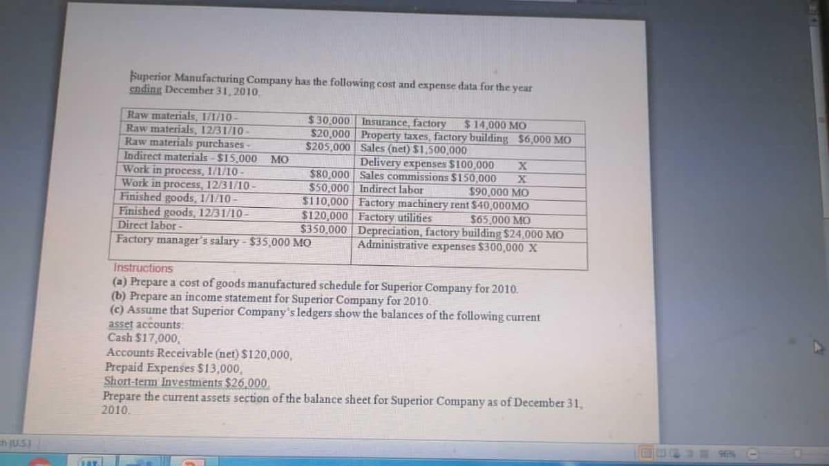 Superior Manufacturing Company has the following cost and expense data for the year
ending December 31, 2010.
Raw materials, I/1/10-
Raw materials, 12/31/10-
Raw materials purchases
Indirect materials - $15,000 MO
Work in process, 1/1/10-
Work in process, 12/31/10 -
Finished goods, 1/1/10 –
Finished goods, 12/31/10-
Direct labor -
Factory manager's salary - $35,000 MO
$30.000
$20,000 Property taxes, factory building $6,000 MO
$205,000 Sales (net) $1,500,000
Insurance, factory
$14.000 MO
Delivery expenses $100,000
$80,000 Sales commissions $150,000
$50,000 Indirect labor
$110,000 Factory machinery rent $40,000MO
$120,000 Factory utilities
$350,000 Depreciation, factory building $24,000 MO
$90,000 MO
$65,000 MO
Administrative expenses $300,000 X
Instructions
(a) Prepare a cost of goods manufactured schedule for Superior Company for 2010.
(b) Prepare an income statement for Superior Company for 2010.
(c) Assume that Superior Company's ledgers show the balances of the following current
asset accounts:
Cash $17,000,
Accounts Receivable (net) $120,000,
Prepaid Expenses $13,000,
Short-term Investments $26.000,
Prepare the current assets section of the balance sheet for Superior Company as of December 31,
2010.
n (U.SI
