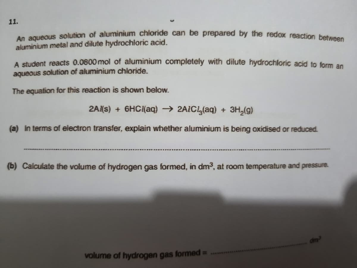 11.
An aqueous solution of aluminium chloride can be prepared by the redox reaction betu
aluminium metal and dilute hydrochloric acid.
A student reacts 0.0800 mol of aluminium completely with dilute hydrochloric acid to form an
aqueous solution of aluminium chloride.
The equafion for this reaction is shown below.
2A(s) + 6HC{(aq) → 2AICL(aq) + 3H,(g)
(a) in terms of electron transfer, explain whether aluminium is being oxidised or reduced.
(b) Calculate the volume of hydrogen gas formed, in dm3, at room temperature and pressure.
volume of hydrogen gas formed D
2ARRY
