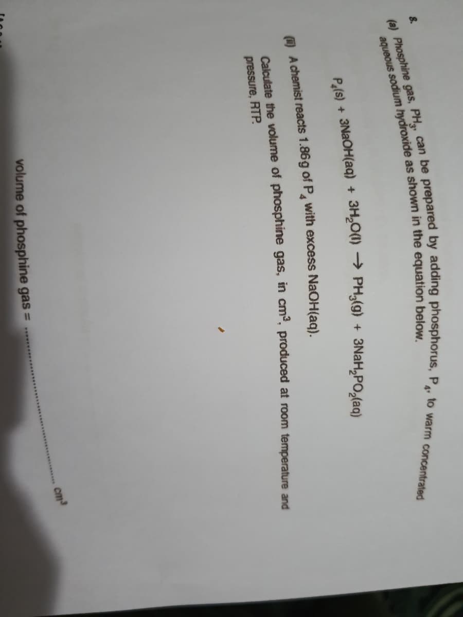 8.
4
A chemist reacts 1.86g of P with excess NaOH(ag).
Calculate the volume of phosphine gas, in cm, produced at room temperature and
pressure, RTP.
aqueous as in the below,
(a) gas, PH, can be by P, to warm concentrated
Pe(s) + + + 3NaH,PO,(aq)
volume of phosphine gas =
cm
