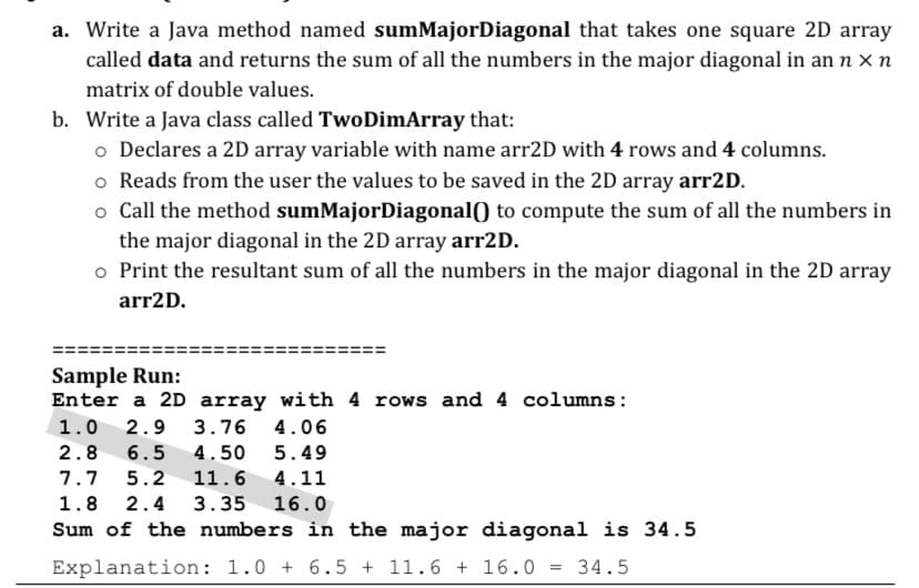 a. Write a Java method named sumMajorDiagonal that takes one square 2D array
called data and returns the sum of all the numbers in the major diagonal in an n x n
matrix of double values.
b. Write a Java class called TwoDimArray that:
o Declares a 2D array variable with name arr2D with 4 rows and 4 columns.
o Reads from the user the values to be saved in the 2D array arr2D.
o Call the method sumMajorDiagonal() to compute the sum of all the numbers in
the major diagonal in the 2D array arr2D.
o Print the resultant sum of all the numbers in the major diagonal in the 2D array
arr2D.
Sample Run:
Enter a 2D array with 4 rows and 4 columns:
1.0
2.9 3.76 4.06
2.8
6.5
4.50
5.49
7.7
5.2
11.6
4.11
1.8
2.4
3.35 16.0
Sum of the numbers in the major diagonal is 34.5
Explanation: 1.0 + 6.5 + 11.6 + 16.0 = 34.5
