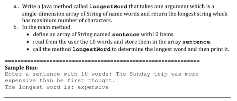 a. Write a Java method called longestWord that takes one argument which is a
single-dimension array of String of name words and return the longest string which
has maximum number of characters.
b. In the main method,
• define an array of String named sentence with10 items.
• read from the user the 10 words and store them in the array sentence.
• call the method longestWord to determine the longest word and then print it.
Sample Run:
Enter a sentence with 10 words: The Sunday trip was more
expensive than he first thought.
The longest word is: expensive
