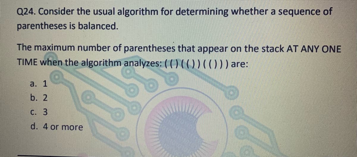 Q24. Consider the usual algorithm for determining whether a sequence of
parentheses is balanced.
The maximum number of parentheses that appear on the stack AT ANY ONE
TIME when the algorithm analyzes: ( () ( ( )) ((0)) are:
a. 1
b. 2
С. 3
d. 4 or more
