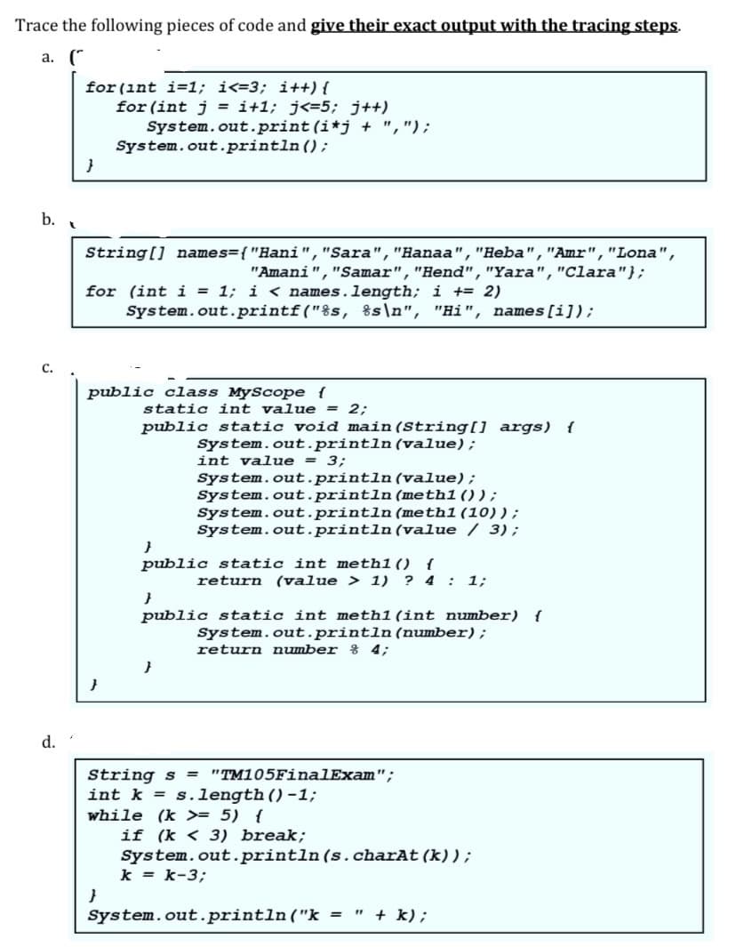 Trace the following pieces of code and give their exact output with the tracing steps.
a. (*
for (int i=1; i<=3; i++) {
for (int j = i+1; j<=5; j++)
System.out.print (i*j + ",");
System.out.println ();
b.
String[] names={"Hani","Sara", "Hanaa","Heba","Amr","Lona",
"Amani","Samar","Hend","Yara","Clara"};
for (int i = 1; i < names.length; i += 2)
System.out.printf("%s, %s\n", "Hi",
names[i]);
с.
public class MyScope {
static int value = 2;
public static void main (String[] args) {
System.out.println(value);
int value = 3;
System.out.println(value);
System.out.println(meth1());
System.out.println (meth1(10));
System.out.println(value / 3);
public static int meth1() {
return (value > 1) ? 4 : 1;
public static int meth1(int number) {
System.out.println (number);
return number % 4;
d.
String s = "TM105FinalExam";
int k = s.length()-1;
while (k >= 5) {
if (k < 3) break;
System.out.println(s.charAt (k));
k = k-3;
}
System.out.println ("k = " + k);
