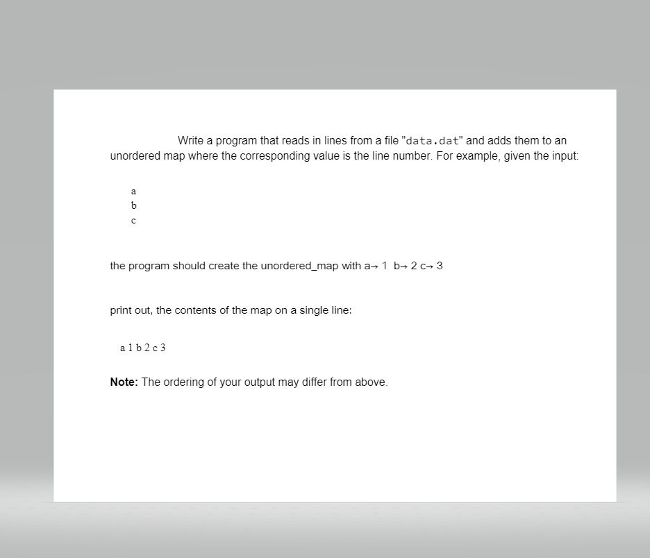 Write a program that reads in lines from a file "data.dat" and adds them to an
unordered map where the corresponding value is the line number. For example, given the input:
a
the program should create the unordered_map with a→ 1 b→ 2 c+ 3
print out, the contents of the map on a single line:
a 1 b 2 c 3
Note: The ordering of your output may differ from above.
