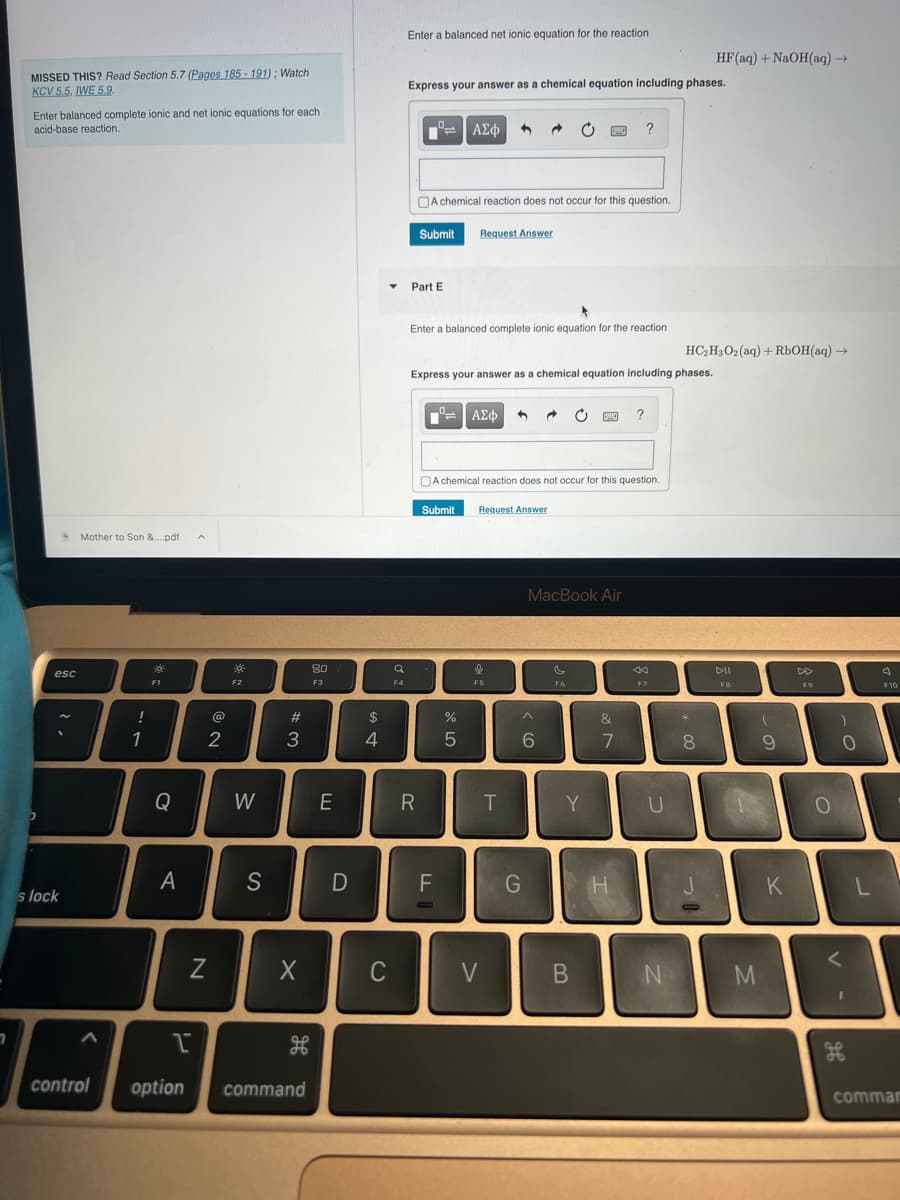 7
MISSED THIS? Read Section 5.7 (Pages 185-191); Watch
KCV 5.5, IWE 5.9.
Enter balanced complete ionic and net ionic equations for each
acid-base reaction.
2
esc
1
s lock
Mother to Son &....pdf A
!
L..
1
F1
Q
A
@
2
N
F2
W
S
#3
X
1
control option command
H
80
F3
E
D
$
4
C
▼
F4
Enter a balanced net ionic equation for the reaction
Express your answer as a chemical equation including phases.
Submit
Part E
A chemical reaction does not occur for this question.
R
Enter a balanced complete ionic equation for the reaction
ΑΣΦ 3
Express your answer as a chemical equation including phases.
TI
Request Answer
F
O
Submit Request Answer
do 50
A chemical reaction does not occur for this question.
%
| ΑΣΦ →
F5
V
T
C PAC ?
G
MacBook Air
6
F6
Y
B
&
7
?
H
44
F7
U
N
HC₂H3O2 (aq) + RbOH(aq) →
*
HF (aq) + NaOH(aq) →
8
30
DII
F8
2
M
(
9
K
F9
0
)
V
0
I
PD
L
A
F10
comman