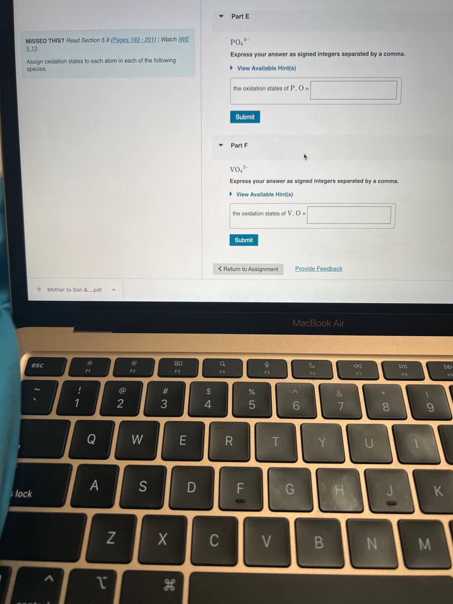 MISSED THIS? Read Section 5.9 (Pages 193-201); Watch IWE
5.13.
Assign oxidation states to each atom in each of the following
species.
esc
lock
Mother to Son &....pdf
!
1
ܫܘܐ
F1
Q
A
Pi
1
N
@
2
**
F2
W
S
#3
X
80
F3
H
E
D
$
4
a
F4
Part E
C
PO₁3-
Express your answer as signed integers separated by a comma.
▸ View Available Hint(s)
the oxidation states of P, O=
Submit
Part F
VO, ³-
Express your answer as signed integers separated by a comma.
View Available Hint(s)
the oxidation states of V, O=
< Return to Assignment
Submit
R
F
%
сторо
5
F5
T
V
Provide Feedback
MacBook Air
^
6
G
F6
Y
B
&
7
F7
* 00
N
8
F8
A
(
9
M
DD
K
F9