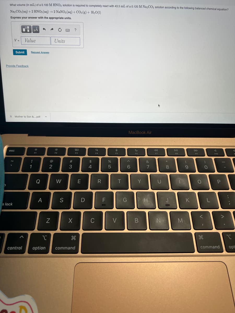 What volume (in mL) of a 0.100 M HNO3 solution is required to completely react with 43.5 mL of a 0.120 M Na₂CO3 solution according to the following balanced chemical equation?
Na₂CO3(aq) + 2 HNO3(aq) → 2 NaNO3(aq) + CO2(g) + H₂O(1)
Express your answer with the appropriate units.
V= Value
Provide Feedback
esc
s lock
Submit Request Answer
HA
Mother to Son &....pdf
control
!
1
F1
Q
A
@
2
N
I
Units
F2
W
S
#
3
X
?
80
F3
option command
E
D
$
A+
4
C
a
F4
R
F
O
%
5
F5
V
T
MacBook Air
6
G
F6
Y
B
&
7
H
F7
U
N
**
8
J
DII
F8
M
(
9
K
F9
O
)
<
O
1
F10
J
L
P
>
:
i
I
command opt