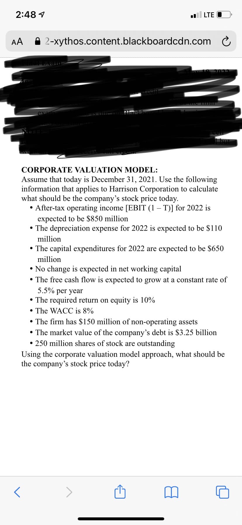 2:48 1
LTE O
AA
A 2-xythos.content.blackboardcdn.com C
10 2022
but
CORPORATE VALUATION MODEL:
Assume that today is December 31, 2021. Use the following
information that applies to Harrison Corporation to calculate
what should be the company's stock price today.
• After-tax operating income [EBIT (1 – T)] for 2022 is
expected to be $850 million
• The depreciation expense for 2022 is expected to be $110
million
• The capital expenditures for 2022 are expected to be $650
million
• No change is expected in net working capital
• The free cash flow is expected to grow at a constant rate of
5.5%
per year
• The required return on equity is 10%
• The WACC is 8%
• The firm has $150 million of non-operating assets
• The market value of the company's debt is $3.25 billion
• 250 million shares of stock are outstanding
Using the corporate valuation model approach, what should be
the company's stock price today?
