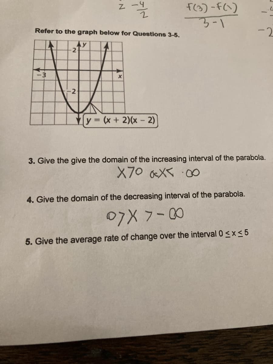 F(3)-F(1)
3-1
Refer to the graph below for Questions 3-5.
-2
Ay
2
y (x+ 2)(x - 2)
3. Give the give the domain of the increasing interval of the parabola.
X70 X :O
4. Give the domain of the decreasing interval of the parabola.
07X 7-00
5. Give the average rate of change over the interval 0 <x< 5
