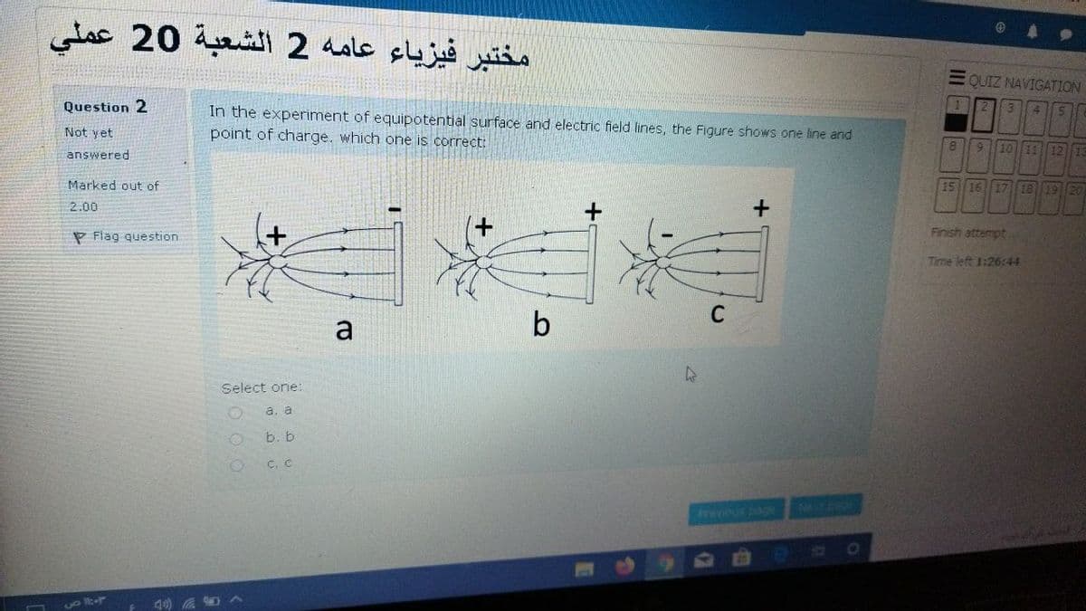 مختبر فيزياء عامه 2 الشعبة 20 عملي
E QUIZ NAVIGATION
Question 2
11
In the experiment of equipotential surface and electric field lines, the Figure shows one line and
point of charge. which one is correct:
4.
Not yet
answered
8.
6.
10 11 12 13
Marked out of
15 16 17 18
19 20
2.00
P Flag question
Finish attempt
Time left 1:26:44
C
a
Select one:
а. а
b. b
C. C
Frevious page
Witp
