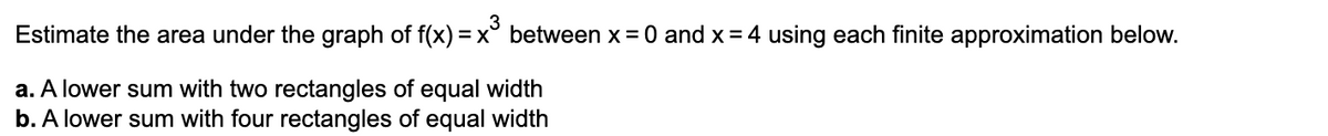 Estimate the area under the graph of f(x) =
3
x° between x = 0 and x = 4 using each finite approximation below.
a. A lower sum with two rectangles of equal width
b. A lower sum with four rectangles of equal width

