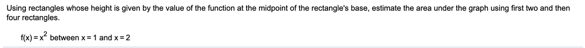 Using rectangles whose height is given by the value of the function at the midpoint of the rectangle's base, estimate the area under the graph using first two and then
four rectangles.
f(x) = x between x = 1 and x =2
