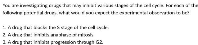 You are investigating drugs that may inhibit various stages of the cell cycle. For each of the
following potential drugs, what would you expect the experimental observation to be?
1. A drug that blocks the S stage of the cell cycle.
2. A drug that inhibits anaphase of mitosis.
3. A drug that inhibits progression through G2.