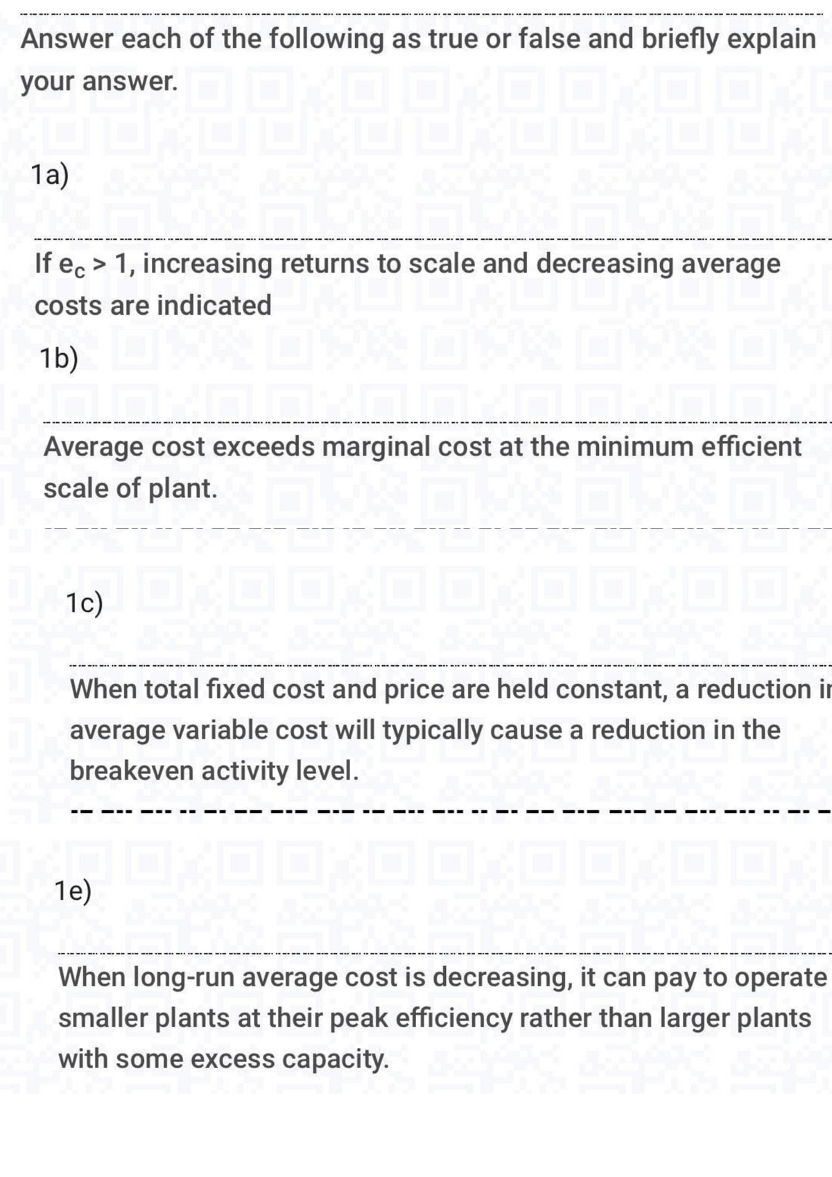 Answer each of the following as true or false and briefly explain
your answer.
9
39
8
1a)
If ec> 1, increasing returns to scale and decreasing average
costs are indicated
1b)
7
17
▬▬▬▬▬▬▬▬▬▬▬▬▬▬▬▬▬▬▬
Average cost exceeds marginal cost at the minimum efficient
scale of plant.
0
0
1c) DA
When total fixed cost and price are held constant, a reduction in
average variable cost will typically cause a reduction in the
breakeven activity level.
10X00X0 0,0 0,0 0
When long-run average cost is decreasing, it can pay to operate
smaller plants at their peak efficiency rather than larger plants
with some excess capacity.