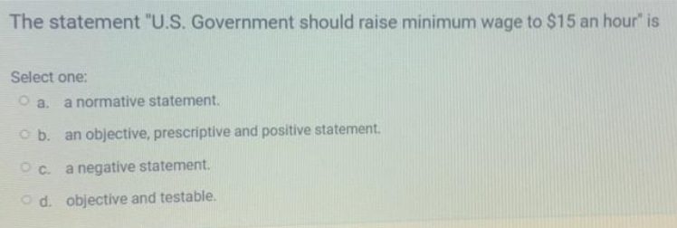 The statement "U.S. Government should raise minimum wage to $15 an hour" is
Select one:
O a.
a normative statement.
O b. an objective, prescriptive and positive statement.
O c. a negative statement.
O d. objective and testable.
