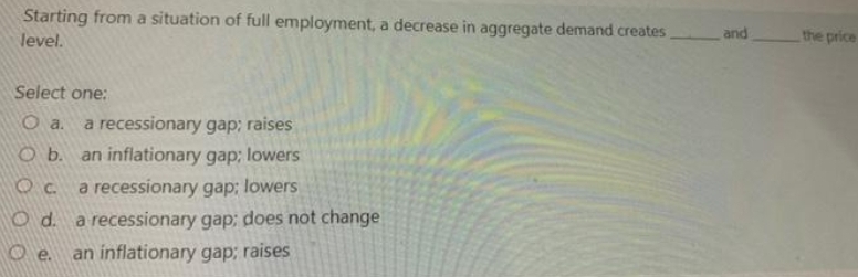 Starting from a situation of full employment, a decrease in aggregate demand creates
level.
and
the price
Select one:
a recessionary gap; raises
an inflationary gap; lowers
Ob.
a recessionary gap; lowers
O d. a recessionary gap; does not change
an inflationary gap; raises
