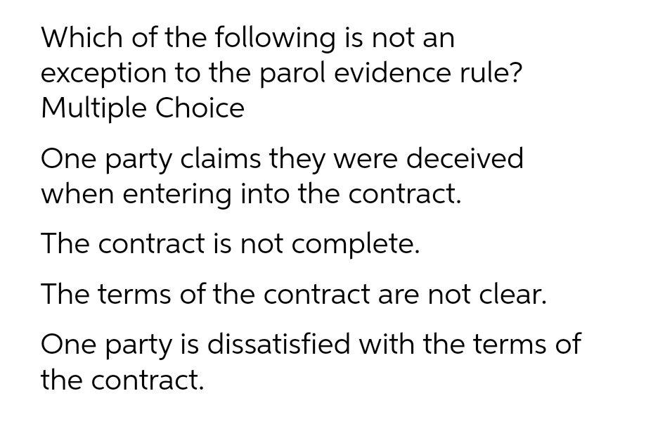 Which of the following is not an
exception to the parol evidence rule?
Multiple Choice
One party claims they were deceived
when entering into the contract.
The contract is not complete.
The terms of the contract are not clear.
One party is dissatisfied with the terms of
the contract.
